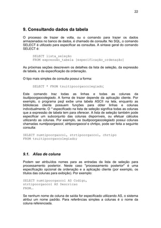 22




9. Consultando dados da tabela
O processo de trazer de volta, ou o comando para trazer os dados
armazenados no banco de dados, é chamado de consulta. No SQL, o comando
SELECT é utilizado para especificar as consultas. A sintaxe geral do comando
SELECT é:

      SELECT lista_seleção
      FROM expressão_tabela [especificação_ordenação]

As próximas seções descrevem os detalhes da lista de seleção, da expressão
de tabela, e da especificação da ordenação.

O tipo mais simples de consulta possui a forma:

      SELECT * FROM tsuitipoorgaocolegiado;

Este comando traz todas as linhas e todas as colunas da
tsuitipoorgaocolegiado. A forma de trazer depende da aplicação cliente. Por
exemplo, o programa psql exibe uma tabela ASCII na tela, enquanto as
bibliotecas cliente possuem funções para obter linhas e colunas
individualmente. O * especificado na lista de seleção significa todas as colunas
que a expressão de tabela tem para oferecer. A lista de seleção também pode
especificar um subconjunto das colunas disponíveis, ou efetuar cálculos
utilizando as colunas. Por exemplo, se tsuitipoorgaocolegiado possui colunas
chamadas numtipoorgaocol, strtipoorgaocol e chrtipo, pode ser feita a seguinte
consulta:

SELECT numtipoorgaocol, strtipoorgaocol, chrtipo
FROM tsuitipoorgaocolegiado;



9.1. Alias de coluna

Podem ser atribuídos nomes para as entradas da lista de seleção para
processamento posterior. Neste caso "processamento posterior" é uma
especificação opcional de ordenação e a aplicação cliente (por exemplo, os
títulos das colunas para exibição). Por exemplo:

SELECT numtipoorgaocol AS Codigo,
strtipoorgaocol AS Descricao
FROM...

Se nenhum nome de coluna de saída for especificado utilizando AS, o sistema
atribui um nome padrão. Para referências simples a colunas é o nome da
coluna referenciada.
 