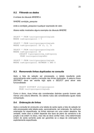 23


9.2. Filtrando os dados

A sintaxe da cláusula WHERE é:

WHERE condição_pesquisa

onde a condição_pesquisa é qualquer expressão de valor.

Abaixo estão mostrados alguns exemplos da cláusula WHERE:


SELECT * FROM tsuitipoorgaocolegiado
WHERE numtipoorgaocol > 5

SELECT * FROM tsuitipoorgaocolegiado
WHERE numtipoorgaocol IN (1, 2, 3)

SELECT * FROM tsuitipoorgaocolegiado
WHERE numtipoorgaocol IN
     (SELECT tipoorgaocoleg_numtipoorg
      FROM tsuiorgaocolegiado)

SELECT * FROM tsuitipoorgaocolegiado
WHERE numtipoorgaocol BETWEEN 5 AND 8



9.3. Removendo linhas duplicadas na consulta

Após a lista de seleção ser processada, a tabela resultante pode
opcionalmente estar sujeita a remoção das linhas duplicadas. A palavra chave
DISTINCT deve ser escrita logo após o SELECT para ativar esta
funcionalidade:

      SELECT DISTINCT strtipoorgaocol
      FROM tsuitipoorgaocolegiado

Como é óbvio, duas linhas são consideradas distintas quando tiverem pelo
menos uma coluna diferente. Os valores nulos são considerados iguais nesta
comparação.

9.4. Ordenação de linhas

Após a consulta ter produzido uma tabela de saída (após a lista de seleção ter
sido processada) esta tabela pode, opcionalmente, ser ordenada. Se nenhuma
ordenação for especificada, as linhas retornam em uma ordem aleatória. Na
verdade, neste caso a ordem depende dos tipos de plano de varredura e de
junção e da ordem no disco, mas não se deve confiar nisto. Uma determinada
ordem de saída somente pode ser garantida se a etapa de ordenação for
explicitamente especificada.
 