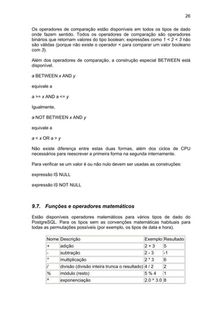 26

Os operadores de comparação estão disponíveis em todos os tipos de dado
onde fazem sentido. Todos os operadores de comparação são operadores
binários que retornam valores do tipo boolean; expressões como 1 < 2 < 3 não
são válidas (porque não existe o operador < para comparar um valor booleano
com 3).

Além dos operadores de comparação, a construção especial BETWEEN está
disponível.

a BETWEEN x AND y

equivale a

a >= x AND a <= y

Igualmente,

a NOT BETWEEN x AND y

equivale a

a < x OR a > y

Não existe diferença entre estas duas formas, além dos ciclos de CPU
necessários para reescrever a primeira forma na segunda internamente.

Para verificar se um valor é ou não nulo devem ser usadas as construções:

expressão IS NULL

expressão IS NOT NULL



9.7. Funções e operadores matemáticos

Estão disponíveis operadores matemáticos para vários tipos de dado do
PostgreSQL. Para os tipos sem as convenções matemáticas habituais para
todas as permutações possíveis (por exemplo, os tipos de data e hora).

       Nome Descrição                                      Exemplo Resultado
       +      adição                                       2+3      5
       -      subtração                                    2-3      -1
       *      multiplicação                                2*3      6
       /      divisão (divisão inteira trunca o resultado) 4 / 2    2
       %      módulo (resto)                               5%4      1
       ^      exponenciação                                2.0 ^ 3.0 8
 