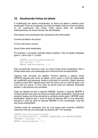 36




10. Atualizando linhas da tabela
A modificação dos dados armazenados no banco de dados é referida como
atualização. Pode ser atualizada uma linha da tabela, todas as linhas da tabela,
ou um subconjunto das linhas. Cada coluna pode ser atualizada
individualmente; as outras colunas não são afetadas.

Para efetuar uma atualização são necessárias três informações:

O nome da tabela e da coluna;

O novo valor para a coluna;

Quais linhas serão atualizadas.

Por exemplo, o comando mostrado abaixo atualiza o Tipo de Órgão Colegiado
igual a 1 para o tipo “L” (Local):

      UPDATE tsuitipoorgaocolegiado
      SET chrtipo = ‘L’
      WHERE numtipoorgaocol = 1;

Este comando faz nenhuma, uma, ou muitas linhas serem atualizadas. Não é
errado tentar fazer uma atualização sem nenhuma linha correspondente.

Vejamos este comando em detalhe: Primeiro aparece a palavra chave
UPDATE seguida pelo nome da tabela. Como usual, o nome da tabela pode
ser qualificado pelo esquema, senão é procurado no caminho. Depois aparece
a palavra chave SET, seguida pelo nome da coluna, por um sinal de igual, e do
novo valor da coluna. O novo valor da coluna pode ser qualquer expressão
escalar, e não apenas uma constante.

Pode ser deixada de fora a cláusula WHERE. Quando a cláusula WHERE é
omitida significa que todas as linhas da tabela serão atualizadas. Quando está
presente, apenas as linhas atendendo a condição escrita após o WHERE serão
atualizadas. Observe que o sinal de igual na cláusula SET é uma atribuição,
enquanto o sinal de igual na cláusula WHERE é uma comparação, mas isto
não causa ambigüidade.

Também pode ser atualizada mais de uma coluna pelo comando UPDATE,
colocando mais de uma atribuição na cláusula SET. Por exemplo:

UPDATE tsuitipoorgaocolegiado
SET strtipoorgaocol = ‘ORGÃOS COLEGIADOS DA ADMINISTRAÇÃO
CENTRAL’, chrtipo = ‘L’
WHERE numtipoorgaocol = 1;
 