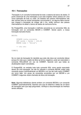 37


10.1. Transações

Transação é um conceito fundamental de todo o sistema de banco de dados. O
ponto essencial de uma transação é que esta engloba vários passos em uma
única operação de tudo ou nada. Os estados dos passos intermediários não
são visíveis para as outras transações concorrentes e, se alguma falha ocorrer
que impeça a transação de chegar até o fim, então nenhum dos passos
intermediários irá afetar o banco de dados de nenhuma forma.

No PostgreSQL uma transação é definida cercando-se os comandos SQL da
transação com os comandos BEGIN e COMMIT. Sendo assim, a nossa
transação bancária ficaria:

BEGIN;

      UPDATE conta_corrente
      SET saldo = saldo - 100.00
      WHERE nome = ’Alice’;

      -- etc etc

COMMIT;



Se no meio da transação for decidido que esta não deve ser concluída (talvez
porque foi visto que o saldo da Alice se tornou negativo), pode ser executado o
comando ROLLBACK em vez do COMMIT, fazendo com que todas as
atualizações sejam canceladas.

O PostgreSQL na verdade trata todo comando SQL como sendo executado
dentro de uma transação. Se não for utilizado o comando BEGIN, então cada
comando possui individualmente um BEGIN e um (se der tudo certo) COMMIT
em torno dele. Um grupo de comandos envolvidos por um BEGIN e um
COMMIT é algumas vezes chamado de bloco de transação.



Nota: Algumas bibliotecas cliente emitem um comando BEGIN e um comando
COMMIT automaticamente, fazendo com que se obtenha o efeito de um bloco
de transação sem que seja perguntado. Verifique a documentação da interface
sendo utilizada.
 