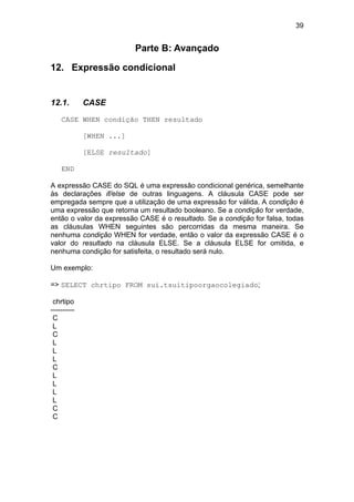 39


                          Parte B: Avançado

12. Expressão condicional


12.1.        CASE
    CASE WHEN condição THEN resultado

             [WHEN ...]

             [ELSE resultado]

    END

A expressão CASE do SQL é uma expressão condicional genérica, semelhante
às declarações if/else de outras linguagens. A cláusula CASE pode ser
empregada sempre que a utilização de uma expressão for válida. A condição é
uma expressão que retorna um resultado booleano. Se a condição for verdade,
então o valor da expressão CASE é o resultado. Se a condição for falsa, todas
as cláusulas WHEN seguintes são percorridas da mesma maneira. Se
nenhuma condição WHEN for verdade, então o valor da expressão CASE é o
valor do resultado na cláusula ELSE. Se a cláusula ELSE for omitida, e
nenhuma condição for satisfeita, o resultado será nulo.

Um exemplo:

=> SELECT chrtipo FROM sui.tsuitipoorgaocolegiado;

 chrtipo
----------
 C
 L
 C
 L
 L
 L
 C
 L
 L
 L
 L
 C
 C
 