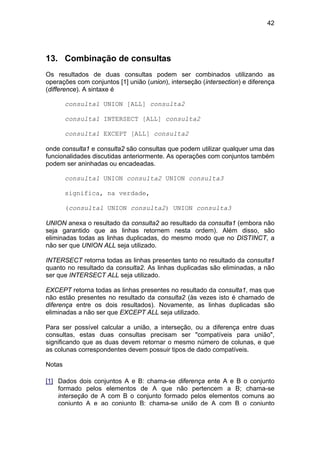 42




13. Combinação de consultas
Os resultados de duas consultas podem ser combinados utilizando as
operações com conjuntos [1] união (union), interseção (intersection) e diferença
(difference). A sintaxe é

        consulta1 UNION [ALL] consulta2

        consulta1 INTERSECT [ALL] consulta2

        consulta1 EXCEPT [ALL] consulta2

onde consulta1 e consulta2 são consultas que podem utilizar qualquer uma das
funcionalidades discutidas anteriormente. As operações com conjuntos também
podem ser aninhadas ou encadeadas.

        consulta1 UNION consulta2 UNION consulta3

        significa, na verdade,

        (consulta1 UNION consulta2) UNION consulta3

UNION anexa o resultado da consulta2 ao resultado da consulta1 (embora não
seja garantido que as linhas retornem nesta ordem). Além disso, são
eliminadas todas as linhas duplicadas, do mesmo modo que no DISTINCT, a
não ser que UNION ALL seja utilizado.

INTERSECT retorna todas as linhas presentes tanto no resultado da consulta1
quanto no resultado da consulta2. As linhas duplicadas são eliminadas, a não
ser que INTERSECT ALL seja utilizado.

EXCEPT retorna todas as linhas presentes no resultado da consulta1, mas que
não estão presentes no resultado da consulta2 (às vezes isto é chamado de
diferença entre os dois resultados). Novamente, as linhas duplicadas são
eliminadas a não ser que EXCEPT ALL seja utilizado.

Para ser possível calcular a união, a interseção, ou a diferença entre duas
consultas, estas duas consultas precisam ser "compatíveis para união",
significando que as duas devem retornar o mesmo número de colunas, e que
as colunas correspondentes devem possuir tipos de dado compatíveis.

Notas

[1] Dados dois conjuntos A e B: chama-se diferença ente A e B o conjunto
    formado pelos elementos de A que não pertencem a B; chama-se
    interseção de A com B o conjunto formado pelos elementos comuns ao
    conjunto A e ao conjunto B; chama-se união de A com B o conjunto
 