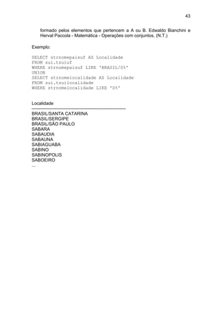 43


     formado pelos elementos que pertencem a A ou B. Edwaldo Bianchini e
     Herval Paccola - Matemática - Operações com conjuntos. (N.T.)

Exemplo:

SELECT strnomepaisuf AS Localidade
FROM sui.tsuiuf
WHERE strnomepaisuf LIKE 'BRASIL/S%'
UNION
SELECT strnomelocalidade AS Localidade
FROM sui.tsuilocalidade
WHERE strnomelocalidade LIKE 'S%'


Localidade
---------------------------------------------------------------
BRASIL/SANTA CATARINA
BRASIL/SERGIPE
BRASIL/SÃO PAULO
SABARA
SABAUDIA
SABAUNA
SABIAGUABA
SABINO
SABINOPOLIS
SABOEIRO
...
 