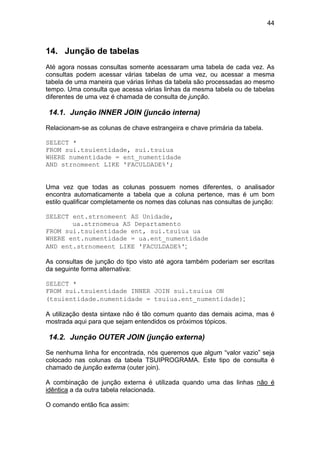 44



14. Junção de tabelas
Até agora nossas consultas somente acessaram uma tabela de cada vez. As
consultas podem acessar várias tabelas de uma vez, ou acessar a mesma
tabela de uma maneira que várias linhas da tabela são processadas ao mesmo
tempo. Uma consulta que acessa várias linhas da mesma tabela ou de tabelas
diferentes de uma vez é chamada de consulta de junção.

14.1. Junção INNER JOIN (juncão interna)

Relacionam-se as colunas de chave estrangeira e chave primária da tabela.

SELECT *
FROM sui.tsuientidade, sui.tsuiua
WHERE numentidade = ent_numentidade
AND strnomeent LIKE 'FACULDADE%';


Uma vez que todas as colunas possuem nomes diferentes, o analisador
encontra automaticamente a tabela que a coluna pertence, mas é um bom
estilo qualificar completamente os nomes das colunas nas consultas de junção:

SELECT ent.strnomeent AS Unidade,
       ua.strnomeua AS Departamento
FROM sui.tsuientidade ent, sui.tsuiua ua
WHERE ent.numentidade = ua.ent_numentidade
AND ent.strnomeent LIKE 'FACULDADE%';

As consultas de junção do tipo visto até agora também poderiam ser escritas
da seguinte forma alternativa:

SELECT *
FROM sui.tsuientidade INNER JOIN sui.tsuiua ON
(tsuientidade.numentidade = tsuiua.ent_numentidade);

A utilização desta sintaxe não é tão comum quanto das demais acima, mas é
mostrada aqui para que sejam entendidos os próximos tópicos.

14.2. Junção OUTER JOIN (junção externa)

Se nenhuma linha for encontrada, nós queremos que algum “valor vazio” seja
colocado nas colunas da tabela TSUIPROGRAMA. Este tipo de consulta é
chamado de junção externa (outer join).

A combinação de junção externa é utilizada quando uma das linhas não é
idêntica a da outra tabela relacionada.

O comando então fica assim:
 