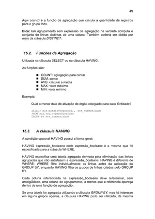 49

Aqui count() é a função de agregação que calcula a quantidade de registros
para o grupo todo.

Dica: Um agrupamento sem expressão de agregação na verdade computa o
conjunto de linhas distintas de uma coluna. Também poderia ser obtido por
meio da cláusula DISTINCT.



15.2.      Funções de Agregação

Utilizada na cláusula SELECT ou na cláusula HAVING.

As funções são:

              COUNT: agregação para contar
              SUM: somar
              AVG: calcular a média
              MAX: valor máximo
              MIN: valor mínimo

Exemplo:

        Qual a menor data de ativação de órgão colegiado para cada Entidade?

        SELECT MIN(datativorgaocol), ent_numentidade
        FROM sui.tsuiorgaocolegiado
        GROUP BY ent_numentidade




15.3.      A cláusula HAVING

A condição opcional HAVING possui a forma geral:

HAVING expressão_booleana onde expresão_booleana é a mesma que foi
especificada para a cláusula WHERE.

HAVING especifica uma tabela agrupada derivada pela eliminação das linhas
agrupadas que não satisfazem a expressão_booleana. HAVING é diferente de
WHERE: WHERE filtra individualmente as linhas antes da aplicação do
GROUP BY, enquanto HAVING filtra os grupos de linhas criados pelo GROUP
BY.

Cada coluna referenciada na expressão_booleana deve referenciar, sem
ambigüidade, uma coluna de agrupamento, a menos que a referência apareça
dentro de uma função de agregação.

Se uma tabela for agrupada utilizando a cláusula GROUP BY, mas há interesse
em alguns grupos apenas, a cláusula HAVING pode ser utilizada, da mesma
 