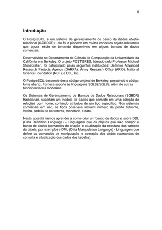 5




Introdução
O PostgreSQL é um sistema de gerenciamento de banco de dados objeto-
relacional (SGBDOR) , ele foi o pioneiro em muitos conceitos objeto-relationais
que agora estão se tornando disponíveis em alguns bancos de dados
comerciais.

Desenvolvido no Departamento de Ciência da Computação da Universidade da
Califórnia em Berkeley. O projeto POSTGRES, liderado pelo Professor Michael
Stonebraker, foi patrocinado pelas seguintes instituições: Defense Advanced
Research Projects Agency (DARPA); Army Research Office (ARO); National
Science Foundation (NSF); e ESL, Inc.

O PostgreSQL descende deste código original de Berkeley, possuindo o código
fonte aberto. Fornece suporte às linguagens SQL92/SQL99, além de outras
funcionalidades modernas.

Os Sistemas de Gerenciamento de Bancos de Dados Relacionais (SGBDR)
tradicionais suportam um modelo de dados que consiste em uma coleção de
relações com nome, contendo atributos de um tipo específico. Nos sistemas
comerciais em uso, os tipos possíveis incluem número de ponto flutuante,
inteiro, cadeia de caracteres, monetário e data.

Nesta apostila iremos aprender a como criar um banco de dados e sobre DDL
(Data Definition Language) – Linguagem que os objetos que irão compor o
banco de dados (comandos de criação e atualização da estrutura dos campos
da tabela, por exemplo) e DML (Data Manipulation Language) - Linguagem que
define os comandos de manipulação e operação dos dados (comandos de
consulta e atualização dos dados das tabelas).
 