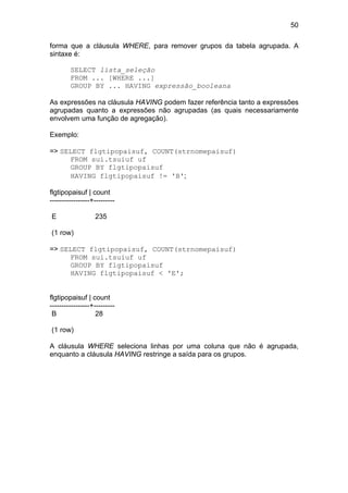 50

forma que a cláusula WHERE, para remover grupos da tabela agrupada. A
sintaxe é:

        SELECT lista_seleção
        FROM ... [WHERE ...]
        GROUP BY ... HAVING expressão_booleana

As expressões na cláusula HAVING podem fazer referência tanto a expressões
agrupadas quanto a expressões não agrupadas (as quais necessariamente
envolvem uma função de agregação).

Exemplo:

=> SELECT flgtipopaisuf, COUNT(strnomepaisuf)
      FROM sui.tsuiuf uf
      GROUP BY flgtipopaisuf
      HAVING flgtipopaisuf != 'B';

flgtipopaisuf | count
-----------------+---------

E                 235

(1 row)

=> SELECT flgtipopaisuf, COUNT(strnomepaisuf)
      FROM sui.tsuiuf uf
      GROUP BY flgtipopaisuf
      HAVING flgtipopaisuf < 'E';


flgtipopaisuf | count
-----------------+---------
 B                 28

(1 row)

A cláusula WHERE seleciona linhas por uma coluna que não é agrupada,
enquanto a cláusula HAVING restringe a saída para os grupos.
 