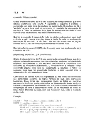 52


16.2.      IN

expressão IN (subconsulta)

O lado direito desta forma do IN é uma subconsulta entre parênteses, que deve
retornar exatamente uma coluna. A expressão à esquerda é avaliada e
comparada com cada linha do resultado da subconsulta. O resultado do IN é
"verdade" se uma linha igual for encontrada no resultado da subconsulta. O
resultado é "falso" se nenhuma linha igual for encontrada (incluindo o caso
especial onde a subconsulta não retorna nenhuma linha).

Quando a expressão à esquerda for nula, ou não havendo nenhum valor igual
à direita, e pelo menos uma das linhas à direita for nula, o resultado da
construção IN será nulo, e não falso. Isto está de acordo com as regras
normais do SQL para as combinações booleanas de valores nulos.

Da mesma forma que em EXISTS, não é sensato supor que a subconsulta será
executada até o fim.

(expressão [, expressão ...]) IN (subconsulta)

O lado direito desta forma do IN é uma subconsulta entre parênteses, que deve
retornar tantas colunas quantas forem as expressões existentes na lista do lado
esquerdo. As expressões do lado esquerdo são avaliadas e comparadas com
cada linha do resultado da subconsulta. O resultado do IN é "verdade" se for
encontrada alguma linha igual na subconsulta. O resultado é "falso" se
nenhuma linha igual for encontrada (incluindo o caso especial onde a
subconsulta não retorna nenhuma linha).

Como usual, os valores nulos nas expressões ou nas linhas da subconsulta
são combinados conforme as regras normais do SQL para expressões
booleanas. Duas linhas são consideradas iguais se todos os membros
correspondentes forem iguais e não nulos; as linhas não são iguais se algum
membro correspondente for diferente e não nulo; caso contrário, o resultado da
comparação da linha é desconhecido (nulo). Se os resultados de todas as
linhas forem diferentes ou nulos, com pelo menos um nulo, então o resultado
do IN é nulo.

Exemplo:

SELECT * FROM sui.tsuitipoorgaocolegiado t
WHERE t.numtipoorgaocol IN
     (SELECT tipoorgaocoleg_numtipoorgaocol
      FROM sui.tsuiorgaocolegiado c, sui.tsuiprograma p
      WHERE c.prg_numprogramap = p.numprogramap
      AND c.prg_numentidade = p.ent_numentidade);
 