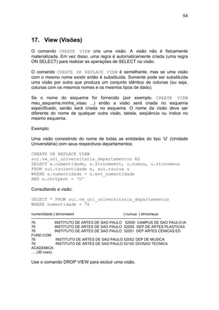 54




17. View (Visões)
O comando CREATE VIEW cria uma visão. A visão não é fisicamente
materializada. Em vez disso, uma regra é automaticamente criada (uma regra
ON SELECT) para realizar as operações de SELECT na visão.

O comando CREATE OR REPLACE VIEW é semelhante, mas se uma visão
com o mesmo nome existir então é substituída. Somente pode ser substituída
uma visão por outra que produza um conjunto idêntico de colunas (ou seja,
colunas com os mesmos nomes e os mesmos tipos de dado).

Se o nome do esquema for fornecido (por exemplo, CREATE VIEW
meu_esquema.minha_visao ...) então a visão será criada no esquema
especificado, senão será criada no esquema. O nome da visão deve ser
diferente do nome de qualquer outra visão, tabela, seqüência ou índice no
mesmo esquema.

Exemplo:

Uma visão consistindo do nome de todas as entidades do tipo ‘U’ (Unidade
Universitária) com seus respectivos departamentos:

CREATE OR REPLACE VIEW
sui.vw_uni_universitaria_departamentos AS
SELECT e.numentidade, e.strnomeent, u.numua, u.strnomeua
FROM sui.tsuientidade e, sui.tsuiua u
WHERE e.numentidade = u.ent_numentidade
AND e.chrtpent = 'U'

Consultando a visão:

SELECT * FROM sui.vw_uni_universitaria_departamentos
WHERE numentidade = 76

numentidade | strnomeent                                                   | numua | strnomeua
----------------------------------------------------------------------------------------------------------
76                 INSTITUTO DE ARTES DE SAO PAULO 52000 CAMPUS DE SAO PAULO-IA
76                 INSTITUTO DE ARTES DE SAO PAULO 52050 DEP DE ARTES PLASTICAS
76                 INSTITUTO DE ARTES DE SAO PAULO 52051 DEP ARTES CENICAS ED
FUND COM
76                  INSTITUTO DE ARTES DE SAO PAULO 52052 DEP DE MUSICA
76                  INSTITUTO DE ARTES DE SAO PAULO 52100 DIVISAO TECNICA
ACADEMICA
.... (36 rows)

Use o comando DROP VIEW para excluir uma visão.
 