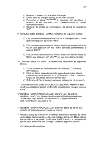 57



      a) Retornar o número de caracteres do campo.
      b) Extrair parte da string do campo, do 1º ao 5º caracter
      c) Preencher a string “**********” à esquerda até completar o
         tamanho de 46 caracteres com o preenchimento do campo
         especificado acima.
      d) Remover de ambas as extremidades do campo os caracteres
         “CO”

9) Consultar dados da tabela TSUIMCA realizando as seguintes tarefas:

      a) Crie uma consulta que retorne todos MCA’s que possuam o nome
         (strnomemca) com as iniciais “ADA”

      b) Crie uma nova consulta nesta mesma tabela que retorne todos os
         MCA’s que possuam em seu nome completo (strnomemca) a
         palavra “SILVA”

      c) Crie uma nova consulta nesta mesma tabela que retorne todos os
         MCA’s que possuam a 3ª letra “A” em seu nome (strnomemca).

10) Consultar dados da tabela TSUIENTIDADE realizando as seguintes
   tarefas:

      a) Trazer somente as Entidades com tipo (chrtpent) C (Campus
         Universitário).
      b) Filtrar os dados trazendo somente os que tiveram data ativada
         (datativacao) entre as datas '01/01/2000' e '01/12/2002', utilizar a
         função de conversão de tipo no campo data.
      c) Ordenar as linhas em ordem crescente pelo campo (strnomeent).

11) Consultar dados da tabela TSUIORGAOCOLEGIADO trazendo a data
   de ativação (datativorgaocol) em formato completo (dia, mês por extenso
   e ano).

12) Na tabela TSUIORGAOCOLEGIADO, alterar o valor do atributo
    (strstatus) para ‘U’ e a data de desativação (datdesativorgaocol) para
    ‘30/08/2005’, cujo atributo que representa o código da Entidade
    (ent_numentidade) seja igual a 70.


13) Na tabela TSUIORGAOCOLEGIADO, excluir os dados da tabela cujo
    atributo (strfunlegalorgaocol) esteja em branco.

14) Utilizar a query do exercício nº 6 trazendo somente os campos do nome
    da Entidade (strnomeent) e o tipo da Entidade (chrtpent). Neste último
    campo utilizar a expressão condicional CASE trazendo a descrição do
    tipo de cada entidade e não o código. Utilizar os seguintes valores:

   - C = Campus Universitário
 