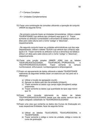 58

   - T = Campus Complexo

   - R = Unidades Complementares



15) Fazer uma combinação de consultas utilizando a operação de conjunto
   UNION da seguinte forma:


   - No primeiro conjunto trazer as Unidades Universitárias. Utilizar a tabela
   TSUIENTIDADE cujo atributo tipo (chrtpent) seja igual à ‘U’. Trazer
   somente os atributos numentidade e strnomeent da tabela e atribuir um
   álias para cada coluna com o nome “codigo” e “descricao”,
   respectivamente.

   - No segundo conjunto trazer as unidades administrativas cujo tipo seja
   Departamento. Utilizar a tabela TSUIUA cujo atributo tipo (chrtpua) seja
   igual à ‘D’. Trazer somente os atributos numua e strnomeua da tabela e
   atribuir um álias para cada coluna com o nome “codigo” e “descricao”,
   respectivamente.

16) Fazer uma junção simples (INNER JOIN) com as tabelas
   TSUIFUNCAOCOLEGIADO,             TSUIFUNCAO_TPORGAOCOL              e
   TSUITIPOORGAOCOLEGIADO.            Trazer    somente     os    campos
   numfuncaocol, strfuncaocol, numtipoorgaocol e strtipoorgaocol.

17) Fazer um agrupamento de dados utilizando a tabela TSUIENTIDADE
    realizando as seguintes tarefas (fazer um exercício por vez para ver a
    diferença):

      a) Utilizar a função de agregação count().
      b) Agrupar os dados pelo tipo da entidade (chrtpent).
      c) Trazer somente os dados cujo campo sigla (strsiglaent) esteja
         preenchido.
      d) Trazer somente os dados cuja quantidade de tipos seja menor
         que 10.

18) Fazer    uma     consulta   retornando os  dados da  tabela
    TSUITIPOORGAOCOLEGIADO desde que não exista nenhum tipo de
    órgão colegiado cadastrado na TSUIORGAOCOLEGIADO

19) Fazer uma view que contenha os dados dos Cursos de Graduação em
    suas respectivas Entidades, fazer da seguinte forma:


      a) Utilizar as tabelas TSUICURSOG, TSUICURSOGERAL e
         TSUIENTIDADE.
      b) Trazer somente o código e nome da unidade, código e nome do
         curso de graduação.
 