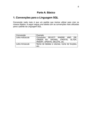 6


                           Parte A: Básico

1. Convenções para a Linguagem SQL
Convenção nada mais é que um padrão que iremos utilizar para criar os
nossos objetos. A seguir segue uma tabela com as convenções mais utilizadas
para o padrão da Linguagem SQL.



   Convenção              Exemplo
   Letra maiúscula        Comandos: SELECT, WHERE, AND, OR,
                          ORDER BY, HAVING, CREATE, ALTER,
                          INSERT, UPDATE, DELETE, etc.
   Letra minúscula        Nome de tabelas e colunas, nome de funções,
                          etc.
 