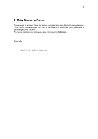 7




2. Criar Banco de Dados
Representa o arquivo físico de dados, armazenado em dispositivos periféricos,
onde estão armazenados os dados de diversos sistemas, para consulta e
atualização pelo usuário.
No nosso treinamento coloque o seu nome como Database.



Exemplo:



      CREATE DATABASE vanessa
 