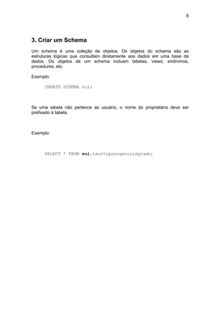 8




3. Criar um Schema
Um schema é uma coleção de objetos. Os objetos do schema são as
estruturas lógicas que consultam diretamente aos dados em uma base de
dados. Os objetos de um schema incluem tabelas, views, sinônimos,
procedures, etc.

Exemplo:

     CREATE SCHEMA sui;



Se uma tabela não pertence ao usuário, o nome do proprietário deve ser
prefixado à tabela.



Exemplo:



     SELECT * FROM sui.tsuitipoorgaocolegiado;
 