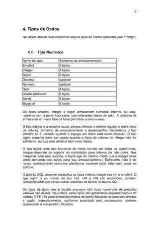 9




4. Tipos de Dados
Na tabela abaixo relacionaremos alguns tipos de Dados utilizados pelo Postgre:



   4.1. Tipo Numérico

Nome do tipo             Tamanho de armazenamento
Smallint                 2 bytes
Integer                  4 bytes
Bigint                   8 bytes
Decimal                  variável
Numeric                  variável
Real                     4 bytes
double precision         8 bytes
Serial                   4 bytes
Bigserial                8 bytes

Os tipos smallint, integer e bigint armazenam números inteiros, ou seja,
números sem a parte fracionária, com diferentes faixas de valor. A tentativa de
armazenar um valor fora da faixa permitida ocasiona erro.

O tipo integer é a escolha usual, porque oferece o melhor equilíbrio entre faixa
de valores, tamanho de armazenamento e desempenho. Geralmente o tipo
smallint só é utilizado quando o espaço em disco está muito escasso. O tipo
bigint somente deve ser usado quando a faixa de valores de integer não for
suficiente, porque este último é bem mais rápido.

O tipo bigint pode não funcionar de modo correto em todas as plataformas,
porque depende de suporte no compilador para inteiros de oito bytes. Nas
máquinas sem este suporte, o bigint age do mesmo modo que o integer (mas
ainda demanda oito bytes para seu armazenamento). Entretanto, não é de
nosso conhecimento nenhuma plataforma razoável onde este caso ainda se
aplique.

O padrão SQL somente especifica os tipos inteiros integer (ou int) e smallint. O
tipo bigint, e os nomes de tipo int2, int4 e int8 são extensões, também
compartilhadas por vários outros sistemas de banco de dados SQL.

Os tipos de dado real e double precision são tipos numéricos de precisão
variável não exatos. Na prática, estes tipos são geralmente implementações do
padrão IEEE 754 para aritmética binária de ponto flutuante de precisão simples
e dupla, respectivamente, conforme suportado pelo processador, sistema
operacional e compilador utilizados.
 