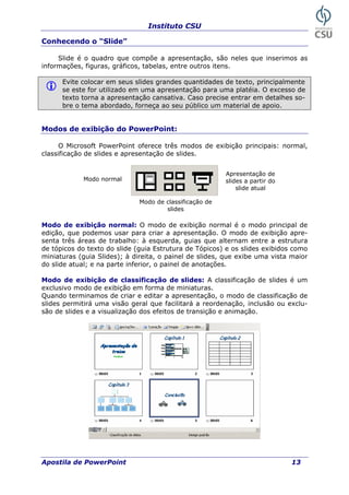 Instituto CSU
Conhecendo o “Slide”
Slide é o quadro que compõe a apresentação, são neles que inserimos as
informações, figuras, gráficos, tabelas, entre outros itens.
Evite colocar em seus slides grandes quantidades de texto, principalmente
se este for utilizado em uma apresentação para uma platéia. O excesso de
texto torna a apresentação cansativa. Caso precise entrar em detalhes so-
bre o tema abordado, forneça ao seu público um material de apoio.
Modos de exibição do PowerPoint:
O Microsoft PowerPoint oferece três modos de exibição principais: normal,
classificação de slides e apresentação de slides.
Apresentação de
slides a partir do
slide atual
Modo normal
Modo de classificação de
slides
Modo de exibição normal: O modo de exibição normal é o modo principal de
edição, que podemos usar para criar a apresentação. O modo de exibição apre-
senta três áreas de trabalho: à esquerda, guias que alternam entre a estrutura
de tópicos do texto do slide (guia Estrutura de Tópicos) e os slides exibidos como
miniaturas (guia Slides); à direita, o painel de slides, que exibe uma vista maior
do slide atual; e na parte inferior, o painel de anotações.
Modo de exibição de classificação de slides: A classificação de slides é um
exclusivo modo de exibição em forma de miniaturas.
Quando terminamos de criar e editar a apresentação, o modo de classificação de
slides permitirá uma visão geral que facilitará a reordenação, inclusão ou exclu-
são de slides e a visualização dos efeitos de transição e animação.
Apostila de PowerPoint 13
 