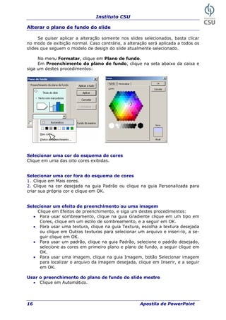 Instituto CSU
16 Apostila de PowerPoint
Alterar o plano de fundo do slide
Se quiser aplicar a alteração somente nos slides selecionados, basta clicar
no modo de exibição normal. Caso contrário, a alteração será aplicada a todos os
slides que seguem o modelo de design do slide atualmente selecionado.
No menu Formatar, clique em Plano de fundo.
Em Preenchimento do plano de fundo, clique na seta abaixo da caixa e
siga um destes procedimentos:
Selecionar uma cor do esquema de cores
Clique em uma das oito cores exibidas.
Selecionar uma cor fora do esquema de cores
1. Clique em Mais cores.
2. Clique na cor desejada na guia Padrão ou clique na guia Personalizada para
criar sua própria cor e clique em OK.
Selecionar um efeito de preenchimento ou uma imagem
Clique em Efeitos de preenchimento, e siga um destes procedimentos:
• Para usar sombreamento, clique na guia Gradiente clique em um tipo em
Cores, clique em um estilo de sombreamento, e a seguir em OK.
• Para usar uma textura, clique na guia Textura, escolha a textura desejada
ou clique em Outras texturas para selecionar um arquivo e inseri-lo, a se-
guir clique em OK.
• Para usar um padrão, clique na guia Padrão, selecione o padrão desejado,
selecione as cores em primeiro plano e plano de fundo, a seguir clique em
OK.
• Para usar uma imagem, clique na guia Imagem, botão Selecionar imagem
para localizar o arquivo da imagem desejada, clique em Inserir, e a seguir
em OK.
Usar o preenchimento do plano de fundo do slide mestre
• Clique em Automático.
 