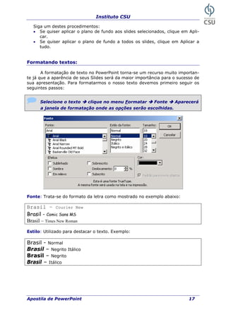 Instituto CSU
Siga um destes procedimentos:
• Se quiser aplicar o plano de fundo aos slides selecionados, clique em Apli-
car.
• Se quiser aplicar o plano de fundo a todos os slides, clique em Aplicar a
tudo.
Formatando textos:
A formatação de texto no PowerPoint torna-se um recurso muito importan-
te já que a aparência de seus Slides será da maior importância para o sucesso de
sua apresentação. Para formatarmos o nosso texto devemos primeiro seguir os
seguintes passos:
Selecione o texto clique no menu Formatar Fonte Aparecerá
a janela de formatação onde as opções serão escolhidas.
Fonte: Trata-se do formato da letra como mostrado no exemplo abaixo:
Brasil – Courier New
Brasil - Comic Sans MS
Brasil – Times New Roman
Estilo: Utilizado para destacar o texto. Exemplo:
Brasil - Normal
Brasil – Negrito Itálico
Brasil – Negrito
Brasil – Itálico
Apostila de PowerPoint 17
 