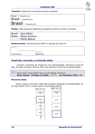 Instituto CSU
18 Apostila de PowerPoint
Tamanho: Determina o tamanho da letra. Exemplo:
Brasil – Tamanho 12
Brasil – Tamanho 18
Brasil – Tamanho 26
Efeitos: São pequenos detalhes que podemos aplicar ao texto. Exemplo:
Brasil – Sem Efeito
BBrraassiill – Efeito Sombra
BBBrrraaasssiiilll – Efeito Relevo
Deslocamento: Utilizamos para definir a posição do texto Ex:
Brasil
____________
Brasil
Sobrescrito Subscrito
Inserindo, movendo e excluindo slides
Durante o processo de criação de uma apresentação, utilizamos novos Sli-
des, de todos os tipos e formas. Para isso devemos inseri-los na apresentação.
Para inserir novos Slides faça de uma aneiras:destas m
Menu Inserir Clique no botão ou Pressione CTRL + M
Movendo slides
a na apresentação, as-
im que estiver com o mouse sobre o local ba
Clique, segure e arraste o slide até a posição desejad
s sta soltá-lo
 