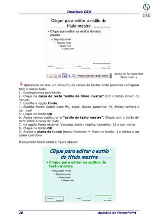 Instituto CSU
20 Apostila de PowerPoint
Barra de ferramentas
Slide mestre
Aparecerá na tela um conjunto de caixas de textos onde podemos configurar
todo o nosso Slide.
1. Começaremos pelo título:
2. Clique na caixa de texto “estilo do título mestre” com o botão direito do
mouse.
3. Escolha a opção Fonte.
4. Escolha Fonte: Comic Sans MS, estilo: Itálico, tamanho: 48, Efeito: sombra e
cor: azul
5. Clique no botão OK
6. Agora vamos configurar o “estilo do texto mestre”. Clique com o botão di-
reito sobre a caixa de texto.
7. Na opção Fonte escolha: Verdana, estilo: negrito, tamanho: 32 e cor: verde
8. Clique no botão OK
9. Acesse o plano de fundo (menu Formatar Plano de fundo...) e defina a cor
como azul claro
O resultado ficará como a figura abaixo:
 
