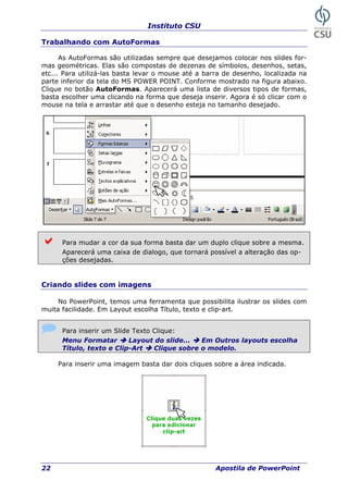Instituto CSU
22 Apostila de PowerPoint
Trabalhando com AutoFormas
As AutoFormas são utilizadas sempre que desejamos colocar nos slides for-
mas geométricas. Elas são compostas de dezenas de símbolos, desenhos, setas,
etc... Para utilizá-las basta levar o mouse até a barra de desenho, localizada na
parte inferior da tela do MS POWER POINT. Conforme mostrado na figura abaixo.
Clique no botão AutoFormas. Aparecerá uma lista de diversos tipos de formas,
basta escolher uma clicando na forma que deseja inserir. Agora é só clicar com o
mouse na tela e arrastar até que o desenho esteja no tamanho desejado.
Para mudar a cor da sua forma basta dar um duplo clique sobre a mesma.
Aparecerá uma caixa de dialogo, que tornará possível a alteração das op-
ções desejadas.
Criando slides com imagens
No PowerPoint, temos uma ferramenta que possibilita ilustrar os slides com
muita facilidade. Em Layout escolha Título, texto e clip-art.
Para inserir um Slide Texto Clique:
Menu Formatar Layout do slide... Em Outros layouts escolha
Título, texto e Clip-Art Clique sobre o modelo.
Para inserir uma imagem basta dar dois cliques sobre a área indicada.
 