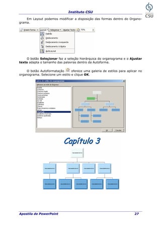 Instituto CSU
Em Layout podemos modificar a disposição das formas dentro do Organo-
grama.
O botão Selecionar faz a seleção hierárquica do organograma e o Ajustar
texto adapta o tamanho das palavras dentro da Autoforma.
O botão Autoformatação oferece uma galeria de estilos para aplicar no
organograma. Selecione um estilo e clique OK.
Apostila de PowerPoint 27
 