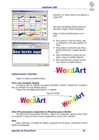 Instituto CSU
Escolha um estilo dentro da galeria e
clique OK
Na caixa de diálogo Editar texto da
WordArt, digite o texto desejado.
Siga um dos procedimentos a se-
guir:
• Para alterar o tipo de fonte, bas-
ta selecionar uma das opções na
lista.
• Para alterar o tamanho da fonte,
basta selecionar a opção deseja-
da.
• Para transformar o texto em ne-
grito, clique no botão Negrito.
Para transformar o texto em• itá-
lico, clique no botão Itálico.
Rotacionando o WordArt
Siga um destes procedimentos:
Girar com qualquer ângulo
Arraste a alça de rotação do objeto (WordArt, ClipArt, AutoForma, Imagem,
etc) na direção em que deseja girá-lo.
Clique fora do objeto para definir a rotação.
Alça de rotação
Girar 90 graus para a esquerda ou 90 graus para a direita
Na barra de ferramentas Desenho, clique em Desenhar, aponte para Girar
ou inverter e clique em Girar para a esquerda ou Girar para a direita.
Dica
Para restringir a rotação do objeto a ângulos de 15 graus, mantenha a tecla
SHIFT pressionada.
Apostila de PowerPoint 29
 