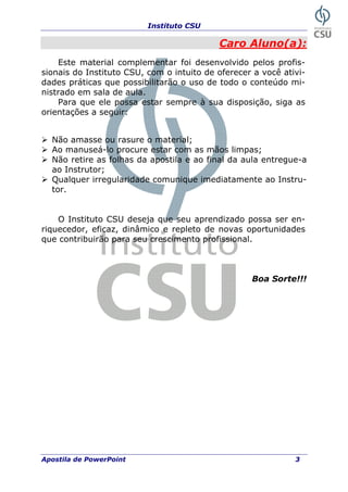 Instituto CSU
Caro Aluno(a):
Este material complementar foi desenvolvido pelos profis-
sionais do Instituto CSU, com o intuito de oferecer a você ativi-
dades práticas que possibilitarão o uso de todo o conteúdo mi-
nistrado em sala de aula.
Para que ele possa estar sempre à sua disposição, siga as
orientações a seguir:
Não amasse ou rasure o material;
Ao manuseá-lo procure estar com as mãos limpas;
Não retire as folhas da apostila e ao final da aula entregue-a
ao Instrutor;
Qualquer irregularidade comunique imediatamente ao Instru-
tor.
O Instituto CSU deseja que seu aprendizado possa ser en-
riquecedor, eficaz, dinâmico e repleto de novas oportunidades
que contribuirão para seu crescimento profissional.
Boa Sorte!!!
Apostila de PowerPoint 3
 