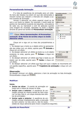 Instituto CSU
Personalizando Animação
É a lista de seqüências de animação para um slide.
Os itens são listados na ordem em que são adicionados e
incluem ícones que indicam o intervalo em relação a ou-
tros eventos de animação.
Animar é adicionar um efeito especial visual ou de
som a um texto ou objeto. Por exemplo, o texto pode ter
pontos de marcadores surgindo da esquerda, uma palavra
de cada vez, ou reproduzir o som de aplausos quando
uma imagem for revelada. Aplicadas no texto e objetos
através do painel de tarefas de Personalizar animação.
Clique: Menu Apresentações Personalizar
animação No Painel de tarefas clique no botão
Adicionar efeito
Clique em e siga um ou mais dos procedimentos a
seguir:
1. Se desejar que o texto ou o objeto entre na apresenta-
ção dos slides com um efeito, aponte para Entrada e
clique em um efeito.
2. Se desejar adicionar um efeito ao texto ou a um objeto
existente no slide, aponte para Ênfase e clique em
um efeito.
3. Se desejar adicionar um efeito que faça o texto ou um
objeto sair do slide, aponte para Saída e clique em
um efeito.
4. Se desejar adicionar um efeito que faça com que o objeto se movimente em
um padrão específico, aponte para Trajetória de animação e clique em um
efeito.
Observação:
Se desejar remover um efeito, selecione o item de animação na lista Animação
Personalizada e clique em .
Modificar:
Início
• Iniciar ao clicar: O evento de animação co-
meça com o clique do mouse no slide.
• Iniciar com o anterior: A seqüência de ani-
mação começa ao mesmo tempo do item ante-
rior na lista (isto é, um clique executa dois efei-
tos de animação).
• Iniciar após o anterior: A seqüência de ani-
mação começa imediatamente após a execução
do item anterior na lista (isto é, não há neces-
sidade de clique adicional para iniciar a seqüência seguinte).
Apostila de PowerPoint 31
 