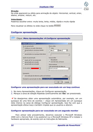 Instituto CSU
32 Apostila de PowerPoint
Dir
parecerá ou efeito para animação do objeto: Horizontal, vertical, enter,
elocidade:
lher entre: muito lenta, lenta, média, rápida e muito rápida
ara visualizar os efeitos no slide clique no botão
eção
De onde a
abaixo, ampliar, reduzir, etc.
V
Podemos esco
P
Configurar apresentação
Clique: Menu Apresentações Configurar apresentação
onfigurar uma apresentação para ser executada em um loop contínuo
1. No menu Apresentações, clique em Configurar apresentação.
r pressionado.
Se desejarmos obter uma apresentação automática, por exemplo, em um
onfigurar apresentação para ser executada em um segundo monitor
ara utilizar este procedimento, devemos executar o Microsoft Windows
2000 com o Service Pack 3 (ou posterior) ou o Microsoft Windows XP e instalar o
hardware apropriado, de acordo com as instruções do fabricante.
C
2. Marque a caixa de seleção Repetida continuamente até 'Esc' se
quiosque de uma feira de eventos — clique em Apresentada em um quiosque
(tela inteira) na caixa de diálogo Configurar apresentação. Isso faz com que a
apresentação efetue loop e também impede que os usuários a alterem.
C
P
 