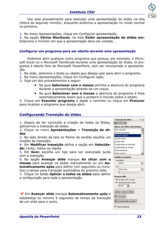 Instituto CSU
Use este procedimento para executar uma apresentação de slides na tela
inteira do segundo monitor, enquanto exibimos a apresentação no modo normal
no primeiro.
1. No menu Apresentações, clique em Configurar apresentação.
2. Na opção Vários Monitores, na lista Exibir apresentação de slides em:
Selecione o monitor em que a apresentação deve ser exibida.
resentação
Podemos abrir qualquer outro programa que possua, por exemplo, o Micro-
pro-
grama é aberto fora do Microsoft PowerPoint, sem ser incorporado à apresenta-
ção.
a um dos procedimentos a seguir:
.
4. Clique
para loca
Configurar um programa para ser aberto durante uma ap
soft Excel ou o Microsoft Paintbrush durante uma apresentação de slides. O
1. No slide, selecione o texto ou objeto que deseja usar para abrir o programa.
2. No menu Apresentações, clique em Configurar ação.
3. Sig
• Na guia Selecionar com o mouse permite a abertura do programa
durante a apresentação através de um clique
• Na guia Selecionar sem o mouse a abertura do programa é feita
automaticamente assim que o ponteiro é movido sobre o objeto.
em Executar programa e digite o caminho ou clique em Procurar
lizar o programa que deseja abrir.
Configurando Transição de slides
1. Depois de ter concluído a criação de
ção de slides.
todos os Slides,
Em Avançar slide marque Automaticamente após e
stabeleça no mínimo 5 segundos de tempo de transição
de um slide para o outro.
aplicarmos a transi
2. Clique no menu Apresentações Transição de sli-
des
3. No lado direito da tela no Painel de tarefas escolha um
modelo de transição.
4. Em Modificar transição defina a opção em Velocida-
de: Lenta, média ou rápida
5. Em Som: escolha um tipo para ser executado junto
com a transição.
6. Na opção Avançar slide marque Ao clicar com o
mouse para avançar os slides manualmente ou em Au-
tomaticamente após para definir (em segundos ou minu-
tos) o tempo para transição automática do próximo slide.
7. Clique no botão Aplicar a todos os slides para definir
a configuração para toda a apresentação.
e
Apostila de PowerPoint 33
 