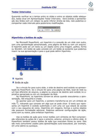 Instituto CSU
34 Apostila de PowerPoint
Testar Intervalos
uerendo verificar se o tempo entre os slides e entre os objQ etos estão adequa-
os, basta clicar em Apresentações Testar Intervalos. Será exibida a apresenta-
relógio na parte inferior direita da tela, nele podemos a-
alo para posteriores modificações.
d
ção dos Slides com um
companhar cada interv
Hiperlinks e botões de ação
No Microsoft PowerPoint, um hiperlink é a cone de um slide com outro,
om uma apresentação personalizada, uma página da Web ou com um arquivo.
um objeto como uma imagem, gráfico, forma
m um botão já existente que podemos
ser
xão
c
O hiperlink pode ser um texto ou
u WordArt. Um botão de ação consiste eo
in ir na sua apresentação e para o qual pode definir hiperlinks.
Se o vínculo for para outro slide, o slide de destino será exibido na apresen-
tação do PowerPoint. Se o vínculo for para uma página da Web, local de rede ou
um tipo diferente de arquivo, a página ou arquivo de destino será exibido no a-
licativo apropriado ou em um navegador da Web.p
No PowerPoint, os hiperlinks tornam-se ativos quando executamos a apre-
sentação, não enquanto é criada.
Ao apontar para um hiperlink, o ponteiro transforma-se em um símbolo de
mão , indicando que consiste em algo que se pode clicar. O texto que repre-
senta
erlinks em imagens, formas e outros objetos
não
s
s auto-executável, por exemplo,
em uma cabine ou quiosque.
um hiperlink é exibido sublinhado e com uma cor que estará de acordo
com o seu esquema de cores. Hip
possuem formatação adicional. Podemos adicionar configurações de ação,
como om ou realce, para enfatizar hiperlinks.
Use os botões de ação para incluir botões com símbolos de fácil compreen-
são referentes às ações de ir para o próximo, anterior, primeiro e último slide. O
PowerPoint também possui botões de ação que executam filmes ou sons. Eles
são mais comumente usados para apresentaçõe
 