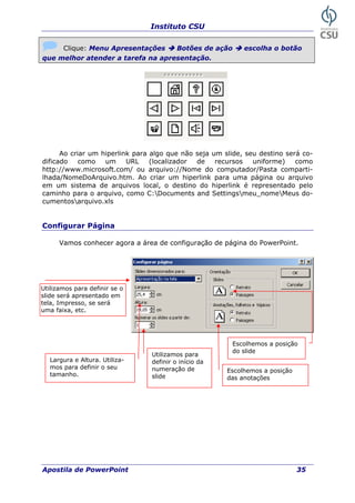 Instituto CSU
Clique: Menu Apresentações Botões de ação escolha o botão
que melhor atender a tarefa na apresentação.
Ao criar um hiperlink para algo que não seja um slide, seu destino será co-
dificado como um URL (localizador de recursos uniforme) como
http://www.microsoft.com/ ou arquivo://Nome do computador/Pasta comparti-
lhada/NomeDoArquivo.htm. Ao criar um hiperlink para uma página ou arquivo
em um sistema de arquivos local, o destino do hiperlink é representado pelo
caminho para o arquivo, como C:Documents and Settingsmeu_nomeMeus do-
cumentosarquivo.xls
Configurar Página
Vamos conhecer agora a área de configuração de página do PowerPoint.
Utilizamos para definir se o
slide será apresentado em
tela, Impresso, se será
uma faixa, etc.
Largura e Altura. Utiliza-
mos para definir o seu
tamanho.
Escolhemos a posição
do slide
Utilizamos para
definir o início da
numeração de
slide
Escolhemos a posição
das anotações
Apostila de PowerPoint 35
 