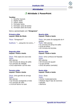 Instituto CSU
38 Apostila de PowerPoint
Atividades
Atividade 1 PowerPoint
Tarefas:
1. Escolher layouts
2. Digitar texto
3. Inserir slides
4. Formatar texto;
atar caixa de textos
e fundo
Sa com “Emagrecer”
Pri Quarto slide
Layou Layout: Título e texto
Título: Um prato de espaguete de 4
queijos
rgunte-me como...” rias
salão
2h30 de bilhar
Layout: Título e texto
ítulo: Três copos de coca-cola eijoada
exto: exto:
salão
minutos de natação 1h de corrida
e texto
Título: Uma garrafa e cerveja Título: Dicas
Texto: Texto:
eradamente
a trote xercício
minutos de vôlei Estudar
5. Form
6. Formatar plano d
lve a apresentação
meiro slide
t: Slide de título
Título: “Emagrecer?”
Subtítulo: ”... pe Texto: 458 calo
• 51 minutos de dança de
•
• 65 minutos de bicicleta
Segundo slide Quinto slide
Layout: Título e texto
T Título: Uma cumbuca de f
T T
465 calorias 693 calorias
• 44 minutos de dança de • 54 minutos de squash
• 57 •
• 2h23 aspirando o pó da casa • 2h53 de pesca (sentado)
Terceiro slide Sexto slide
Layout: Título e texto Layout: Título
d
360 calorias • Comer mod
• 32 minutos cavalgando • Praticar algum tipo de e
• 47 •
• 1h18 de faxina na casa • Namorar
 