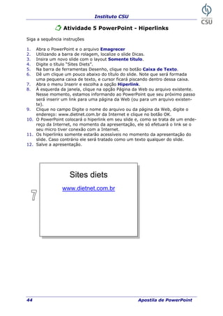Instituto CSU
44 Apostila de PowerPoint
Atividade 5 PowerPoint - Hiperlinks
Siga a sequência instruções
1. Abra o P
2. Utilizando a barra de rolagem, localize o slide Dicas.
o layout Somente título.
. Digite o título “Sites Diets”.
botão Caixa de Texto.
que será formada
dentro dessa caixa.
a a opção Hiperlink.
tente.
so
10. -
da Internet, no momento da apresentação, ele só efetuará o link se o
11. ação do
12.
owerPoint e o arquivo Emagrecer
3. Insira um novo slide com
4
5. Na barra de ferramentas Desenho, clique no
6. Dê um clique um pouco abaixo do título do slide. Note
uma pequena caixa de texto, e cursor ficará piscando
7. Abra o menu Inserir e escolh
8. À esquerda da janela, clique na opção Página da Web ou arquivo exis
Nesse momento, estamos informando ao PowerPoint que seu próximo pas
será inserir um link para uma página da Web (ou para um arquivo existen-
te).
9. Clique no campo Digite o nome do arquivo ou da página da Web, digite o
endereço: www.dietnet.com.br da Internet e clique no botão OK.
O PowerPoint colocará o hiperlink em seu slide e, como se trata de um ende
reço
seu micro tiver conexão com a Internet.
Os hiperlinks somente estarão acessíveis no momento da apresent
slide. Caso contrário ele será tratado como um texto qualquer do slide.
Salve a apresentação.
Sites diets
www.dietnet.com.br
 