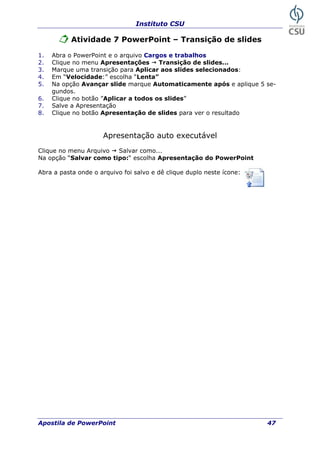 Instituto CSU
Atividade 7 PowerPoint – Transição de slides
1. Abra o PowerPoint e o arquivo Cargos e trabalhos
2. Clique no
3. M
4. Em “Velocidade:” escolha “Lenta”
e aplique 5 se-
sentação auto executável
lique no menu Arquivo Salvar como...
a opção “Salvar como tipo:“ escolha Apresentação do PowerPoint
bra a pasta onde o arquivo foi salvo e dê clique duplo neste ícone:
menu Apresentações ransição de slides...
arque uma transição para Aplicar aos slides selecionados:
T
5. Na opção Avançar slide marque Automaticamente após
gundos.
6. Clique no botão ”Aplicar a todos os slides”
7. Salve a Apresentação
8. Clique no botão Apresentação de slides para ver o resultado
Apre
C
N
A
Apostila de PowerPoint 47
 