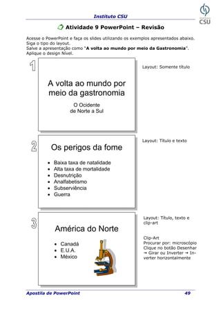 Instituto CSU
Atividade 9 PowerPoint – Revisão
Acesse o PowerPoint e faça os slides util ando os exemplos apresentados abaixo.
Siga o tipo do
Salve a aprese ronomia”.
Aplique o design Nível.
iz
layout.
ntação como “A volta ao mundo por meio da Gast
Layout: Somente título
A volta ao mundo por
meio da gastronomia
O Ocidente
de Norte a Sul
Os perigos da fome
Layout: Título e texto
• Baixa taxa de natalidade
• Alta taxa de mortalidade
• Desnutrição
• Analfabetismo
• Subserviência
• Guerra
América do Norte
• Canadá
• E.U.A.
• México
Layout: Título, texto e
clip-art
Clip-Art
Procurar por: microscópio
lique no botão Desenhar
Girar ou Inverter In-
rizontalmente
C
verter ho
Apostila de PowerPoint 49
 