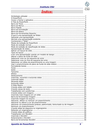 Instituto CSU
Índice:
Simbologia utilizada: ..................................................................................................7
O PowerPoint.............................................................................................................7
Iniciar e Fechar o aplicativo .........................................................................................7
A Tela do PowerPoint. .................................................................................................8
Barra de Título...........................................................................................................8
Barra de Menus..........................................................................................................8
Barra Padrão .............................................................................................................9
Barra de Formatação ................................................................................................ 10
Barra de Status........................................................................................................ 10
Barra de Ferramentas Desenho .................................................................................. 11
O que é uma apresentação de Slides........................................................................... 11
Salvando uma apresentação ...................................................................................... 12
Abrindo uma apresentação existente........................................................................... 12
Conhecendo o “Slide”................................................................................................ 13
Modos de exibição do PowerPoint. .............................................................................. 13
Modo de exibição normal........................................................................................... 13
Modo de exibição de classificação de slides .................................................................. 13
Apresentação de slides.............................................................................................. 14
Aplicar um layout do slide.......................................................................................... 14
Tipos de layout ........................................................................................................ 14
Criar uma apresentação usando um modelo de design................................................... 15
Alterar o plano de fundo do slide ................................................................................ 16
Selecionar uma cor do esquema de cores .................................................................... 16
Selecionar uma cor fora do esquema de cores .............................................................. 16
Selecionar um efeito de preenchimento ou uma imagem................................................ 16
Usar o preenchimento do plano de fundo do slide mestre ............................................... 16
Formatando textos ................................................................................................... 17
Fonte ..................................................................................................................... 17
Estilo...................................................................................................................... 17
Tamanho ................................................................................................................ 18
Efeitos.................................................................................................................... 18
Deslocamento.......................................................................................................... 18
Inserindo, movendo e excluindo slides ........................................................................ 18
Inserindo slides........................................................................................................ 18
Movendo slides ........................................................................................................ 18
Excluindo slides ....................................................................................................... 19
O Slide Mestre ......................................................................................................... 19
Criando slides com tabela.......................................................................................... 21
Criando caixas de texto............................................................................................. 21
Trabalhando com autoformas..................................................................................... 22
Criando slides com imagens....................................................................................... 22
Inserindo mais imagens em um slide: ......................................................................... 23
Barra de ferramentas Imagem ................................................................................... 24
Inserindo imagem do arquivo..................................................................................... 24
Adicionar, alterar ou remover um preenchimento.......................................................... 25
Adicionar ou alterar a cor de preenchimento ................................................................ 25
Adicionar um preenchimento gradual, padronizado, texturizado ou de imagem.................. 25
Remover um preenchimento ...................................................................................... 25
Criando slides de diagrama ou organograma ................................................................ 26
Editando um organograma ........................................................................................ 26
Criando slides de gráficos .......................................................................................... 28
Trabalhando com WordArt:........................................................................................ 28
Inserindo o WordArt ................................................................................................. 28
Rotacionando o WordArt............................................................................................ 29
Barra de ferramentas WordArt ................................................................................... 30
Apostila de PowerPoint 5
 