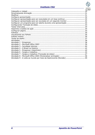 Instituto CSU
6 Apostila de PowerPoint
Cabeçalho e rodapé .................................................................................................. 30
Personalizando Animação .......................................................................................... 31
Modificar................................................................................................................. 31
Configura apresentação............................................................................................. 32
Configurar apresentação para ser executada em um loop contínuo .................................. 32
Configurar apresentação para ser excutada em um segundo monitor............................... 32
Configurar um programa para ser aberto durante uma apresentação ............................... 33
Configurando Transição de slides................................................................................ 33
Testar Intervalos...................................................................................................... 34
Hiperlinks e botões de ação ....................................................................................... 34
Configurar página..................................................................................................... 35
Folhetos.................................................................................................................. 36
Visualizando seu folheto............................................................................................ 36
Folheto mestre......................................................................................................... 36
Teclas de atalho....................................................................................................... 37
Atividades ............................................................................................................... 38
Atividade 1 - Emagrecer............................................................................................ 38
Atividade 2 - Microsoft Office 2003 ............................................................................. 39
Atividade 3 - Faculdade Idiomas................................................................................. 40
Atividade 4 - O Brasil na História ................................................................................ 42
Atividade 5 - Emagrecer (Hiperlinks)........................................................................... 44
Atividade 6 - Cargos e trabalhos................................................................................. 45
Atividade 7 - Cargos e trabalhos (Transição de slides) ................................................... 47
Atividade 8 - Microsoft Office 2003 (Personalizar animação) ........................................... 48
Atividade 9 - A volta ao mundo por meio da Gastronomia (Revisão) ................................ 49
 