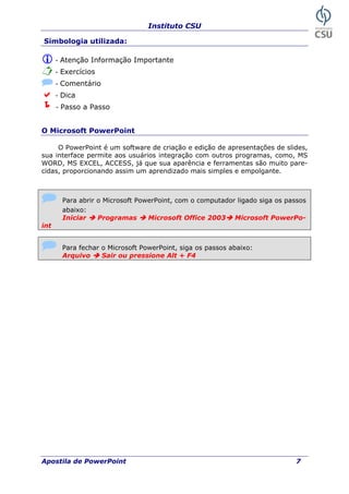Instituto CSU
Simbologia utilizada:
- Atenção Informação Importante
- Exercícios
- Comentário
- Dica
- Passo a Passo
O Microsoft PowerPoint
O PowerPoint é um software de criação e edição de apresentações de slides,
sua interface permite aos usuários integração com outros programas, como, MS
WORD, MS EXCEL, ACCESS, já que sua aparência e ferramentas são muito pare-
cidas, proporcionando assim um aprendizado mais simples e empolgante.
Para abrir o Microsoft PowerPoint, com o computador ligado siga os passos
abaixo:
Iniciar Programas Microsoft Office 2003 Microsoft PowerPo-
int
s passos abaixo:Para fechar o Microsoft PowerPoint, siga o
Arquivo Sair ou pressione Alt + F4
Apostila de PowerPoint 7
 