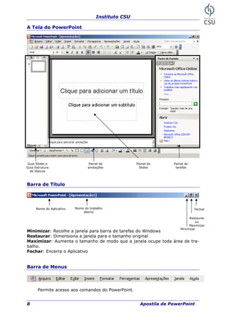 Instituto CSU
8 Apostila de PowerPoint
A Tela do PowerPoint
Guia Slides e
Guia Estrutura
de tópicos
Painel de
anotações
Painel de
Slides
Painel de
tarefas
Barra de Título
Minimizar: Recolhe a janela para barra de tarefas do Windows
Nome do Aplicativo FecharNome do trabalho
aberto
Restaurar
ou
Maximizar
Minimizar
Restaurar: Dimensiona a janela para o tamanho original
Maximizar: Aumenta o tamanho de modo que a janela ocupe toda área de tra-
balho.
Fechar: Encerra o Aplicativo
Barra de Menus
Permite acesso aos comandos do PowerPoint.
 