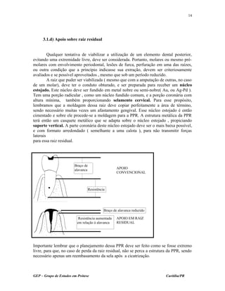 3.1.d) Apoio sobre raiz residual
Qualquer tentativa de viabilizar a utilização de um elemento dental posterior,
evitando uma extremidade livre, deve ser considerada. Portanto, molares ou mesmo pré-
molares com envolvimento periodontal, lesões de furca, perfuração em uma das raízes,
ou outra condição que a princípio indicasse sua extração, devem ser criteriosamente
avaliados e se possível aproveitados , mesmo que sob um período reduzido.
A raiz que puder ser viabilizada ( mesmo que com a amputação de outras, no caso
de um molar), deve ter o conduto obturado, e ser preparada para receber um núcleo
estojado. Este núcleo deve ser fundido em metal nobre ou semi-nobre( Au, ou Ag-Pd ).
Tem uma porção radicular , como um núcleo fundido comum, e a porção coronária com
altura mínima, também proporcionando selamento cervical. Para esse propósito,
lembramos que a moldagem dessa raiz deve copiar perfeitamente a área de término,
sendo necessário muitas vezes um afastamento gengival. Esse núcleo estojado é então
cimentado e sobre ele procede-se a moldagem para a PPR. A estrutura metálica da PPR
terá então um casquete metálico que se adapta sobre o núcleo estojado , propiciando
suporte vertical. A parte coronária deste núcleo estojado deve ser o mais baixa possível,
e com formato arredondado ( semelhante a uma calota ), para não transmitir forças
laterais
para essa raiz residual.
Importante lembrar que o planejamento dessa PPR deve ser feito como se fosse extremo
livre, para que, no caso de perda da raiz residual, não se perca a estrutura da PPR, sendo
necessário apenas um reembasamento da sela após a cicatrização.
GEP – Grupo de Estudos em Prótese Curitiba/PR
14
Braço de
alavanca
Resistência aumentada
em relação à alavanca
Braço de alavanca reduzido
Resistência
APOIO
CONVENCIONAL
APOIO EM RAIZ
RESIDUAL
 