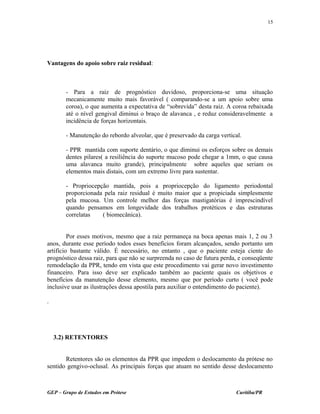 Vantagens do apoio sobre raiz residual:
- Para a raiz de prognóstico duvidoso, proporciona-se uma situação
mecanicamente muito mais favorável ( comparando-se a um apoio sobre uma
coroa), o que aumenta a expectativa de “sobrevida” desta raiz. A coroa rebaixada
até o nível gengival diminui o braço de alavanca , e reduz consideravelmente a
incidência de forças horizontais.
- Manutenção do rebordo alveolar, que é preservado da carga vertical.
- PPR mantida com suporte dentário, o que diminui os esforços sobre os demais
dentes pilares( a resiliência do suporte mucoso pode chegar a 1mm, o que causa
uma alavanca muito grande), principalmente sobre aqueles que seriam os
elementos mais distais, com um extremo livre para sustentar.
- Propriocepção mantida, pois a propriocepção do ligamento periodontal
proporcionada pela raiz residual é muito maior que a propiciada simplesmente
pela mucosa. Um controle melhor das forças mastigatórias é imprescindível
quando pensamos em longevidade dos trabalhos protéticos e das estruturas
correlatas ( biomecânica).
Por esses motivos, mesmo que a raiz permaneça na boca apenas mais 1, 2 ou 3
anos, durante esse período todos esses benefícios foram alcançados, sendo portanto um
artifício bastante válido. É necessário, no entanto , que o paciente esteja ciente do
prognóstico dessa raiz, para que não se surpreenda no caso de futura perda, e conseqüente
remodelação da PPR, tendo em vista que este procedimento vai gerar novo investimento
financeiro. Para isso deve ser explicado também ao paciente quais os objetivos e
benefícios da manutenção desse elemento, mesmo que por período curto ( você pode
inclusive usar as ilustrações dessa apostila para auxiliar o entendimento do paciente).
.
3.2) RETENTORES
Retentores são os elementos da PPR que impedem o deslocamento da prótese no
sentido gengivo-oclusal. As principais forças que atuam no sentido desse deslocamento
GEP – Grupo de Estudos em Prótese Curitiba/PR
15
 