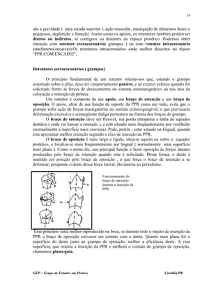são a gravidade ( para arcada superior ), ação muscular, mastigação de alimentos duros e
pegajosos, deglutição e fonação. Assim como os apoios, os retentores também podem ser
diretos ou indiretos, se contíguos ou distantes do espaço protético. Podemos obter
retenção com retentor extracoronário( grampos ) ou com retentor intracoronário
(atachments/encaixes).Os retentores intracoronários estão melhor descritos no tópico
“PPR COM ENCAIXE”.
Retentores extracoronários ( grampos)
O princípio fundamental de um retentor orienta-nos que, estando o grampo
assentado sobre o pilar, deve ter comportamento passivo, e só exercer esforço quando for
solicitado frente às forças de deslocamento do sistema estomatognático ou nos atos de
colocação e remoção da prótese.
Um retentor é composto de um apoio, um braço de retenção e um braço de
oposição. O apoio, além de sua função de suporte da PPR como um todo, evita que o
grampo sofra ação de forças mastigatórias no sentido ocluso-gengival, o que provocaria
deformação excessiva e conseqüente fadiga prematura ou fratura dos braços do grampo.
O braço de retenção deve ser flexível, sua ponta ultrapassa a linha do equador
dentário ( onde vai buscar a retenção ), e está situado mais freqüentemente por vestibular
(normalmente a superfície mais convexa). Pode, porém , estar situado na lingual, quando
esta apresentar melhor retenção segundo o eixo de inserção da PPR.
O braço de oposição é mais largo e rígido, situa-se aquém ou sobre o equador
protético, e localiza-se mais freqüentemente por lingual ( normalmente uma superfície
mais plana ). Como o nome diz, sua principal função é fazer oposição às forças laterais
produzidas pelo braço de retenção quando este é solicitado. Desta forma, o dente é
mantido em posição pelo braço de oposição , o que força o braço de retenção a se
deformar, poupando o dente dessa força lateral, tão danosa ao periodonto.
Esse princípio seria melhor reproduzido na boca, se durante todo o trajeto de inserção da
PPR o braço de oposição estivesse em contato com o dente. Quanto mais plana for a
superfície do dente junto ao grampo de oposição, melhor a eficiência deste. A essa
superfície, que orienta a inserção da PPR e melhora o contato do grampo de oposição,
chamamos plano-guia.
GEP – Grupo de Estudos em Prótese Curitiba/PR
16
Funcionamento do
braço de oposição
durante a inserção da
PPR
 
