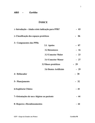 ABO - Curitiba
ÍNDICE
1- Introdução - Ainda existe indicação para PPR? - 03
2- Classificação dos espaços protéticos - 06
3- Componentes das PPRs
3.1 Apoios - 07
3.2 Retentores - 16
3.3 Conector Maior - 23
3.4 Conector Menor - 27
3.5 Bases protéticas - 29
3.6 Dentes Artificiais - 29
4- Delineador - 30
5- Planejamento - 32
6-Seqüência Clínica - 41
7- Orientações de uso e higiene ao paciente - 44
8- Reparos e Reembasamentos - 44
GEP – Grupo de Estudos em Prótese Curitiba/PR
2
 