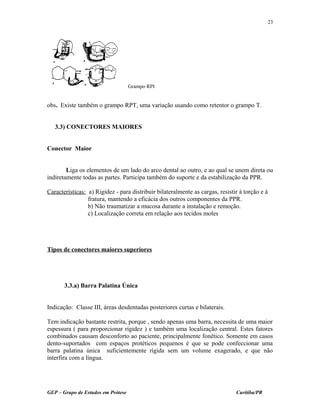 obs. Existe também o grampo RPT, uma variação usando como retentor o grampo T.
3.3) CONECTORES MAIORES
Conector Maior
Liga os elementos de um lado do arco dental ao outro, e ao qual se unem direta ou
indiretamente todas as partes. Participa também do suporte e da estabilização da PPR.
Características: a) Rigidez - para distribuir bilateralmente as cargas, resistir à torção e à
fratura, mantendo a eficácia dos outros componentes da PPR.
b) Não traumatizar a mucosa durante a instalação e remoção.
c) Localização correta em relação aos tecidos moles
Tipos de conectores maiores superiores
3.3.a) Barra Palatina Única
Indicação: Classe III, áreas desdentadas posteriores curtas e bilaterais.
Tem indicação bastante restrita, porque , sendo apenas uma barra, necessita de uma maior
espessura ( para proporcionar rigidez ) e também uma localização central. Estes fatores
combinados causam desconforto ao paciente, principalmente fonético. Somente em casos
dento-suportados com espaços protéticos pequenos é que se pode confeccionar uma
barra palatina única suficientemente rígida sem um volume exagerado, e que não
interfira com a língua.
GEP – Grupo de Estudos em Prótese Curitiba/PR
23
Grampo RPI
 