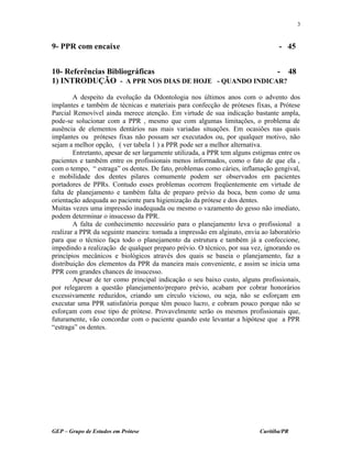9- PPR com encaixe - 45
10- Referências Bibliográficas - 48
1) INTRODUÇÃO - A PPR NOS DIAS DE HOJE - QUANDO INDICAR?
A despeito da evolução da Odontologia nos últimos anos com o advento dos
implantes e também de técnicas e materiais para confecção de próteses fixas, a Prótese
Parcial Removível ainda merece atenção. Em virtude de sua indicação bastante ampla,
pode-se solucionar com a PPR , mesmo que com algumas limitações, o problema de
ausência de elementos dentários nas mais variadas situações. Em ocasiões nas quais
implantes ou próteses fixas não possam ser executados ou, por qualquer motivo, não
sejam a melhor opção, ( ver tabela 1 ) a PPR pode ser a melhor alternativa.
Entretanto, apesar de ser largamente utilizada, a PPR tem alguns estigmas entre os
pacientes e também entre os profissionais menos informados, como o fato de que ela ,
com o tempo, “ estraga” os dentes. De fato, problemas como cáries, inflamação gengival,
e mobilidade dos dentes pilares comumente podem ser observados em pacientes
portadores de PPRs. Contudo esses problemas ocorrem freqüentemente em virtude de
falta de planejamento e também falta de preparo prévio da boca, bem como de uma
orientação adequada ao paciente para higienização da prótese e dos dentes.
Muitas vezes uma impressão inadequada ou mesmo o vazamento do gesso não imediato,
podem determinar o insucesso da PPR.
A falta de conhecimento necessário para o planejamento leva o profissional a
realizar a PPR da seguinte maneira: tomada a impressão em alginato, envia ao laboratório
para que o técnico faça todo o planejamento da estrutura e também já a confeccione,
impedindo a realização de qualquer preparo prévio. O técnico, por sua vez, ignorando os
princípios mecânicos e biológicos através dos quais se baseia o planejamento, faz a
distribuição dos elementos da PPR da maneira mais conveniente, e assim se inicia uma
PPR com grandes chances de insucesso.
Apesar de ter como principal indicação o seu baixo custo, alguns profissionais,
por relegarem a questão planejamento/preparo prévio, acabam por cobrar honorários
excessivamente reduzidos, criando um círculo vicioso, ou seja, não se esforçam em
executar uma PPR satisfatória porque têm pouco lucro, e cobram pouco porque não se
esforçam com esse tipo de prótese. Provavelmente serão os mesmos profissionais que,
futuramente, vão concordar com o paciente quando este levantar a hipótese que a PPR
“estraga” os dentes.
GEP – Grupo de Estudos em Prótese Curitiba/PR
3
 