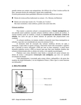 quando entram em contato com antagonistas; são difíceis de se fixar à resina acrílica da
base ; possuem técnica de confecção e ajuste mais complicado.
Existem praticamente duas qualidades diferentes de dentes artificiais em resina:
 Dentes de resina acrílica tradicional ou comum ( Ex. Biotone, da Dentron)
 Dentes em resina tipo isosite ( Ex. Vivodent, da Ivoclar )
São mais resistentes e mais estéticos, porém com custo mais alto.
Oclusais metálicas
Para manter a anatomia oclusal e conseqüentemente a função mastigatória por
um período maior podemos executar oclusais metálicas sobre os dentes de acrílico. A
oclusal metálica pode ter também a função de manutenção da dimensão vertical de
oclusão, nos casos em que os dentes naturais do paciente não proporcionam essa
condição.
As oclusais metálicas, no entanto, tendem a transmitir mais força mastigatória ao
rebordo, o que deve ser considerado em casos de extremos livres.
O momento ideal de execução das oclusais metálicas deveria ser após a
instalação, e após todos os ajustes oclusais e funcionais terem sido executados ( significa
que o paciente já esteve utilizando a PPR por uma ou duas semanas). A partir desse
momento podemos enviar a PPR ao técnico para que faça uma fundição metálica das
oclusais já determinada sobre os dentes em resina, e em seguida sua prensagem.
Podemos usar como alternativa mais barata a execução de caixas oclusais nos
dentes de resina e subseqüente restauração com amálgama, que deve ser ajustado
novamente em função.
Todo planejamento é executado após exame clínico, radiográfico e de posse dos
modelos de estudo delineados ( ver em Seqüência Clínica ) .Mas o que é e como funciona
um delineador ?
4. DELINEADOR
GEP – Grupo de Estudos em Prótese Curitiba/PR
30
Haste vertical
Platina móvel
 