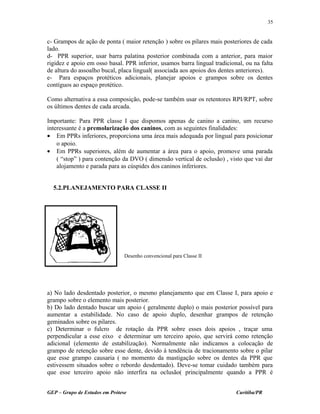 c- Grampos de ação de ponta ( maior retenção ) sobre os pilares mais posteriores de cada
lado.
d- PPR superior, usar barra palatina posterior combinada com a anterior, para maior
rigidez e apoio em osso basal. PPR inferior, usamos barra lingual tradicional, ou na falta
de altura do assoalho bucal, placa lingual( associada aos apoios dos dentes anteriores).
e- Para espaços protéticos adicionais, planejar apoios e grampos sobre os dentes
contíguos ao espaço protético.
Como alternativa a essa composição, pode-se também usar os retentores RPI/RPT, sobre
os últimos dentes de cada arcada.
Importante: Para PPR classe I que dispomos apenas de canino a canino, um recurso
interessante é a premolarização dos caninos, com as seguintes finalidades:
• Em PPRs inferiores, proporciona uma área mais adequada por lingual para posicionar
o apoio.
• Em PPRs superiores, além de aumentar a área para o apoio, promove uma parada
( “stop” ) para contenção da DVO ( dimensão vertical de oclusão) , visto que vai dar
alojamento e parada para as cúspides dos caninos inferiores.
5.2.PLANEJAMENTO PARA CLASSE II
a) No lado desdentado posterior, o mesmo planejamento que em Classe I, para apoio e
grampo sobre o elemento mais posterior.
b) Do lado dentado buscar um apoio ( geralmente duplo) o mais posterior possível para
aumentar a estabilidade. No caso de apoio duplo, desenhar grampos de retenção
geminados sobre os pilares.
c) Determinar o fulcro de rotação da PPR sobre esses dois apoios , traçar uma
perpendicular a esse eixo e determinar um terceiro apoio, que servirá como retenção
adicional (elemento de estabilização). Normalmente não indicamos a colocação de
grampo de retenção sobre esse dente, devido à tendência de tracionamento sobre o pilar
que esse grampo causaria ( no momento da mastigação sobre os dentes da PPR que
estivessem situados sobre o rebordo desdentado). Deve-se tomar cuidado também para
que esse terceiro apoio não interfira na oclusão( principalmente quando a PPR é
GEP – Grupo de Estudos em Prótese Curitiba/PR
35
Desenho convencional para Classe II
 